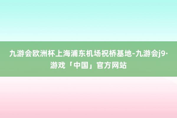 九游会欧洲杯上海浦东机场祝桥基地-九游会j9·游戏「中国」官方网站