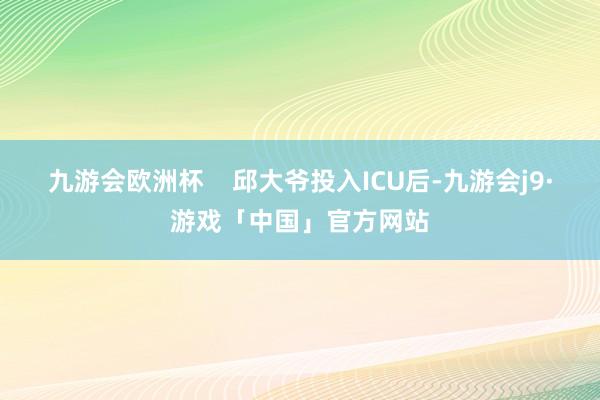 九游会欧洲杯    邱大爷投入ICU后-九游会j9·游戏「中国」官方网站
