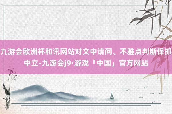 九游会欧洲杯和讯网站对文中请问、不雅点判断保抓中立-九游会j9·游戏「中国」官方网站