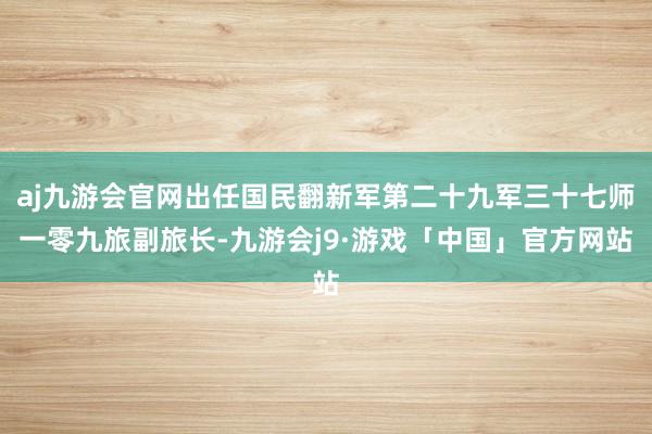 aj九游会官网出任国民翻新军第二十九军三十七师一零九旅副旅长-九游会j9·游戏「中国」官方网站