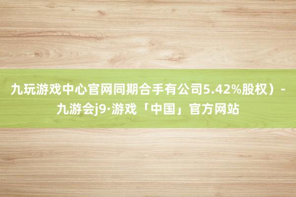 九玩游戏中心官网同期合手有公司5.42%股权）-九游会j9·游戏「中国」官方网站