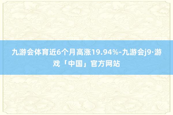 九游会体育近6个月高涨19.94%-九游会j9·游戏「中国」官方网站