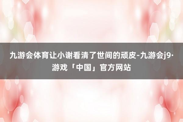 九游会体育让小谢看清了世间的顽皮-九游会j9·游戏「中国」官方网站