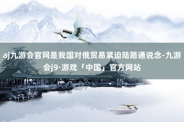 aj九游会官网是我国对俄贸易紧迫陆路通说念-九游会j9·游戏「中国」官方网站