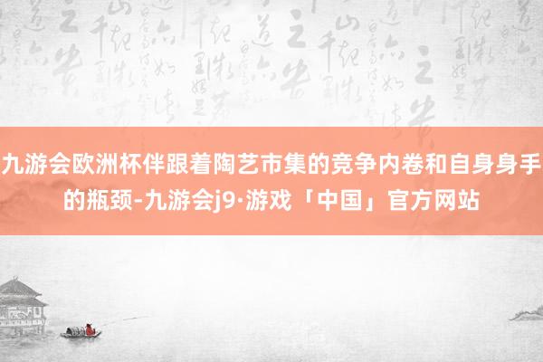 九游会欧洲杯伴跟着陶艺市集的竞争内卷和自身身手的瓶颈-九游会j9·游戏「中国」官方网站