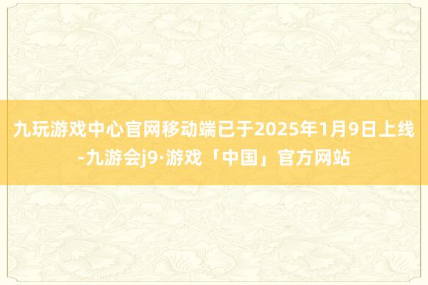 九玩游戏中心官网移动端已于2025年1月9日上线-九游会j9·游戏「中国」官方网站