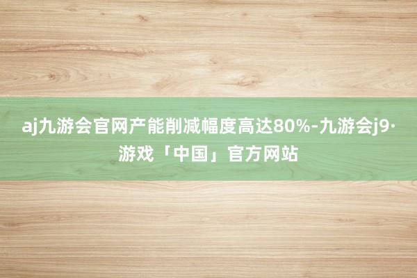 aj九游会官网产能削减幅度高达80%-九游会j9·游戏「中国」官方网站