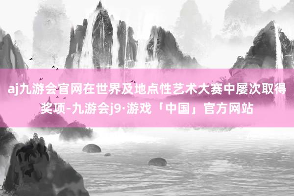 aj九游会官网在世界及地点性艺术大赛中屡次取得奖项-九游会j9·游戏「中国」官方网站