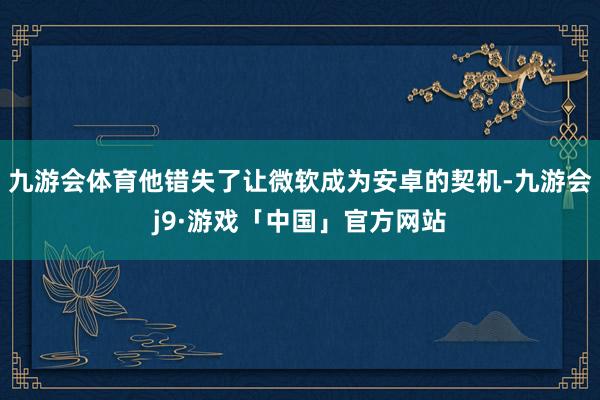 九游会体育他错失了让微软成为安卓的契机-九游会j9·游戏「中国」官方网站