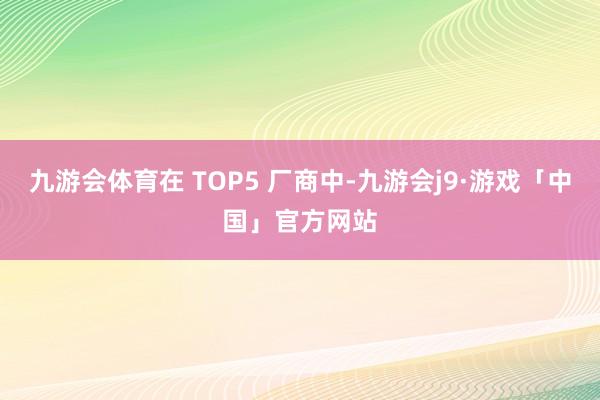 九游会体育在 TOP5 厂商中-九游会j9·游戏「中国」官方网站