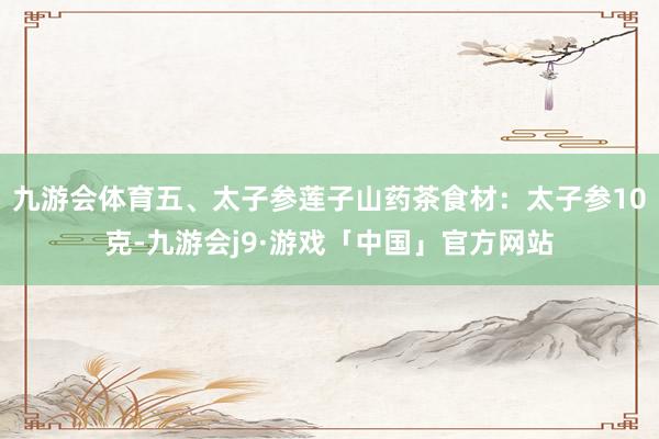 九游会体育五、太子参莲子山药茶食材：太子参10克-九游会j9·游戏「中国」官方网站