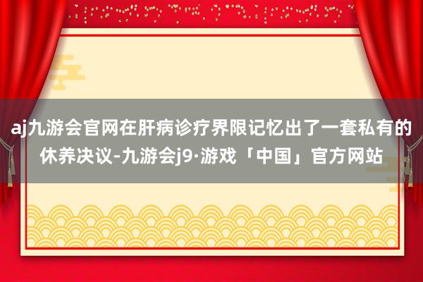 aj九游会官网在肝病诊疗界限记忆出了一套私有的休养决议-九游会j9·游戏「中国」官方网站