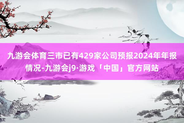 九游会体育三市已有429家公司预报2024年年报情况-九游会j9·游戏「中国」官方网站