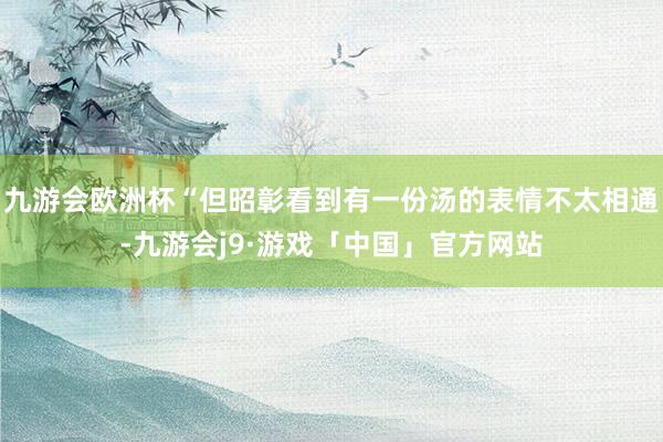 九游会欧洲杯“但昭彰看到有一份汤的表情不太相通-九游会j9·游戏「中国」官方网站