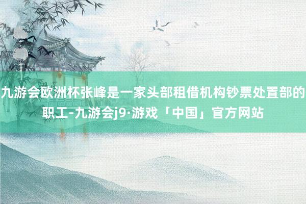 九游会欧洲杯张峰是一家头部租借机构钞票处置部的职工-九游会j9·游戏「中国」官方网站