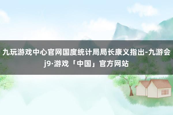 九玩游戏中心官网国度统计局局长康义指出-九游会j9·游戏「中国」官方网站