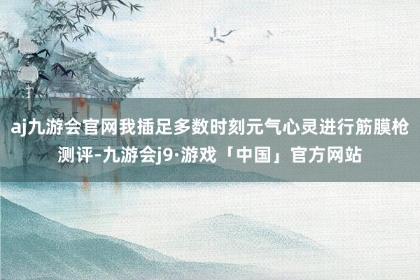 aj九游会官网我插足多数时刻元气心灵进行筋膜枪测评-九游会j9·游戏「中国」官方网站