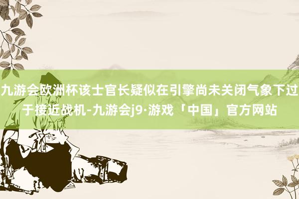 九游会欧洲杯该士官长疑似在引擎尚未关闭气象下过于接近战机-九游会j9·游戏「中国」官方网站