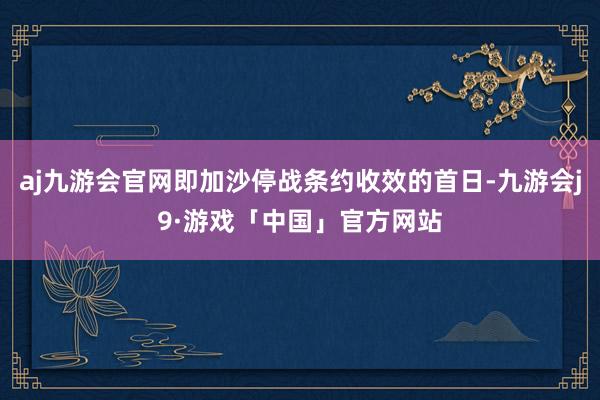 aj九游会官网即加沙停战条约收效的首日-九游会j9·游戏「中国」官方网站