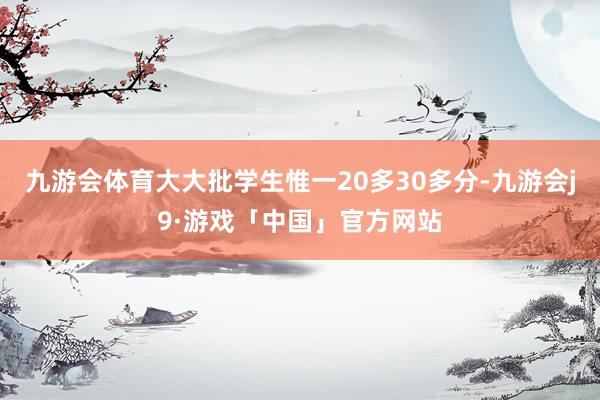 九游会体育大大批学生惟一20多30多分-九游会j9·游戏「中国」官方网站