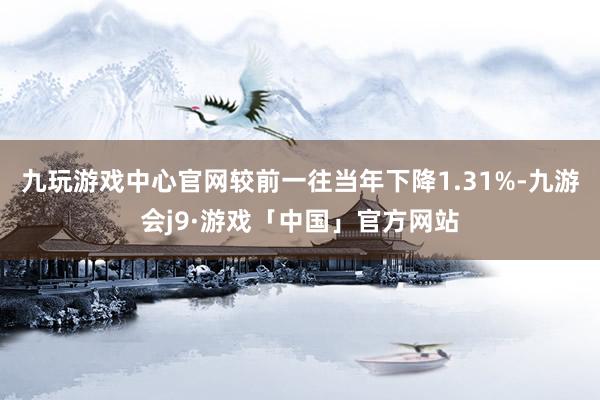 九玩游戏中心官网较前一往当年下降1.31%-九游会j9·游戏「中国」官方网站