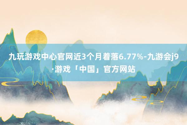九玩游戏中心官网近3个月着落6.77%-九游会j9·游戏「中国」官方网站
