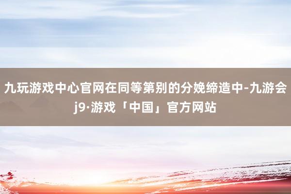 九玩游戏中心官网在同等第别的分娩缔造中-九游会j9·游戏「中国」官方网站