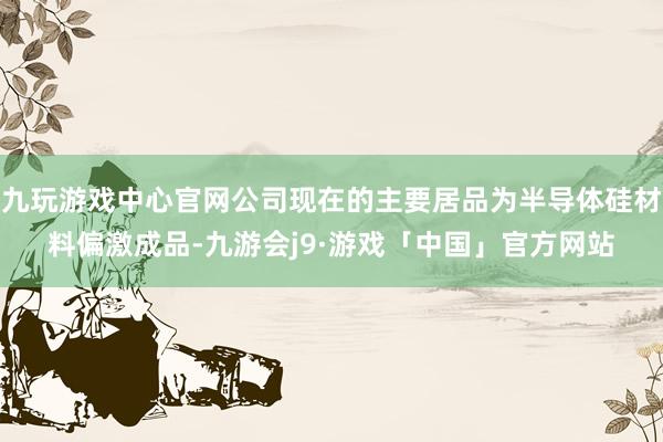 九玩游戏中心官网公司现在的主要居品为半导体硅材料偏激成品-九游会j9·游戏「中国」官方网站