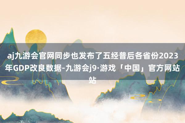 aj九游会官网同步也发布了五经普后各省份2023年GDP改良数据-九游会j9·游戏「中国」官方网站