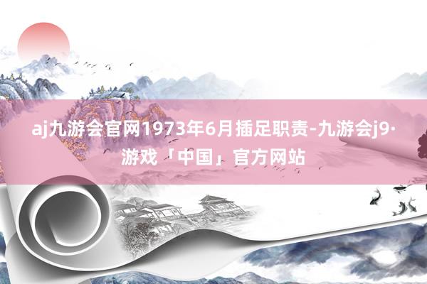 aj九游会官网1973年6月插足职责-九游会j9·游戏「中国」官方网站