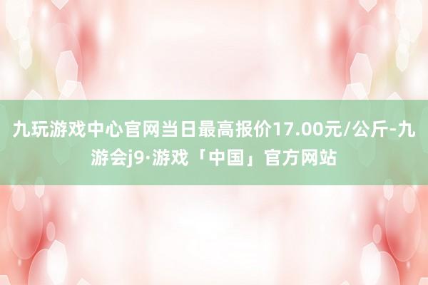 九玩游戏中心官网当日最高报价17.00元/公斤-九游会j9·游戏「中国」官方网站