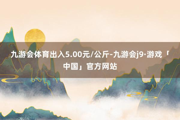 九游会体育出入5.00元/公斤-九游会j9·游戏「中国」官方网站