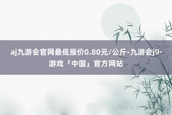 aj九游会官网最低报价0.80元/公斤-九游会j9·游戏「中国」官方网站