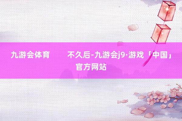 九游会体育        不久后-九游会j9·游戏「中国」官方网站