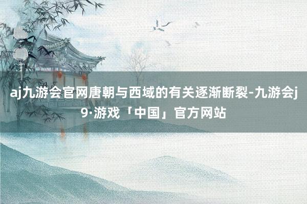 aj九游会官网唐朝与西域的有关逐渐断裂-九游会j9·游戏「中国」官方网站