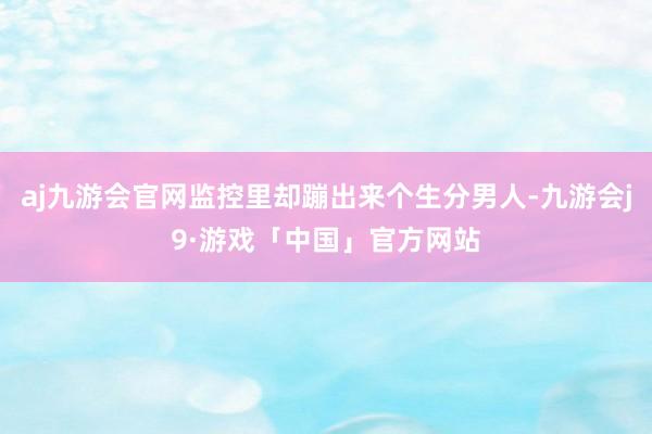 aj九游会官网监控里却蹦出来个生分男人-九游会j9·游戏「中国」官方网站