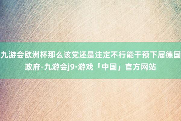 九游会欧洲杯那么该党还是注定不行能干预下届德国政府-九游会j9·游戏「中国」官方网站