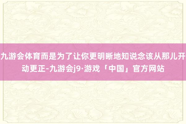九游会体育而是为了让你更明晰地知说念该从那儿开动更正-九游会j9·游戏「中国」官方网站