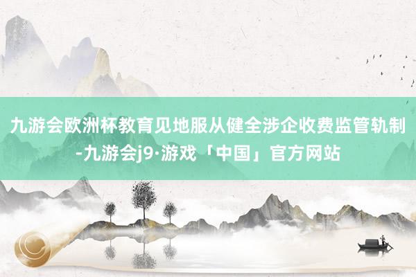 九游会欧洲杯　　教育见地服从健全涉企收费监管轨制-九游会j9·游戏「中国」官方网站