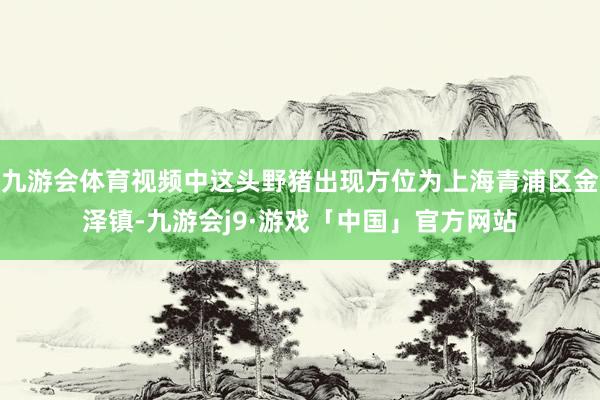 九游会体育视频中这头野猪出现方位为上海青浦区金泽镇-九游会j9·游戏「中国」官方网站