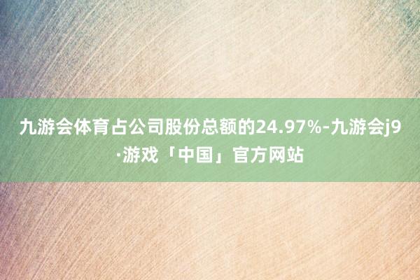 九游会体育占公司股份总额的24.97%-九游会j9·游戏「中国」官方网站