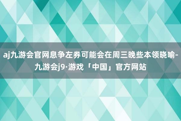 aj九游会官网息争左券可能会在周三晚些本领晓喻-九游会j9·游戏「中国」官方网站