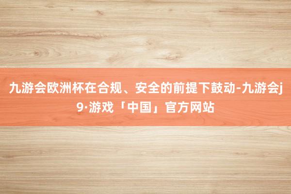 九游会欧洲杯在合规、安全的前提下鼓动-九游会j9·游戏「中国」官方网站