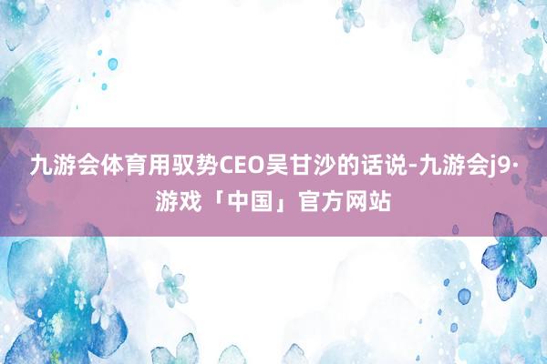 九游会体育用驭势CEO吴甘沙的话说-九游会j9·游戏「中国」官方网站