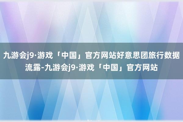 九游会j9·游戏「中国」官方网站好意思团旅行数据流露-九游会j9·游戏「中国」官方网站