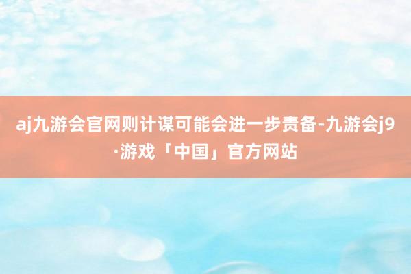 aj九游会官网则计谋可能会进一步责备-九游会j9·游戏「中国」官方网站