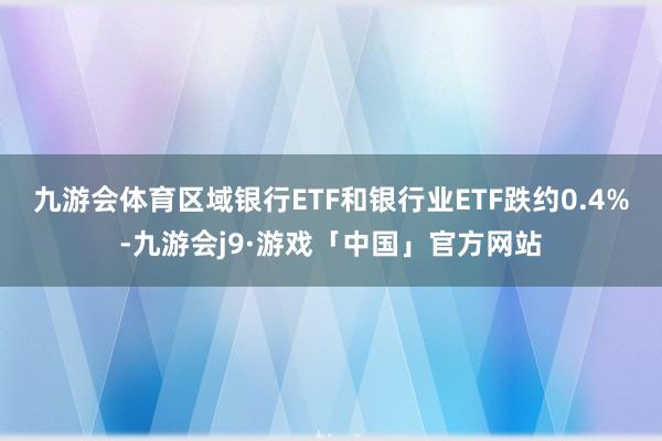 九游会体育区域银行ETF和银行业ETF跌约0.4%-九游会j9·游戏「中国」官方网站
