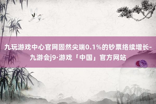 九玩游戏中心官网固然尖端0.1%的钞票络续增长-九游会j9·游戏「中国」官方网站