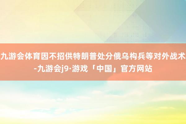 九游会体育因不招供特朗普处分俄乌构兵等对外战术-九游会j9·游戏「中国」官方网站