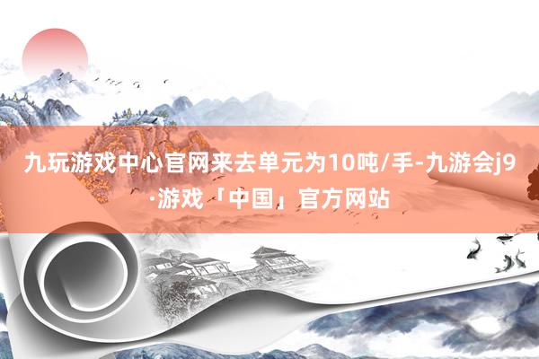 九玩游戏中心官网来去单元为10吨/手-九游会j9·游戏「中国」官方网站